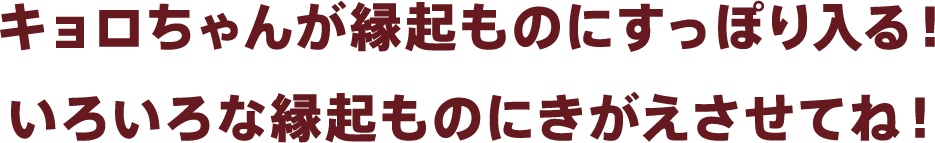 キョロちゃんが縁起ものにすっぽり入る!いろいろな縁起ものにきがえさせてね!