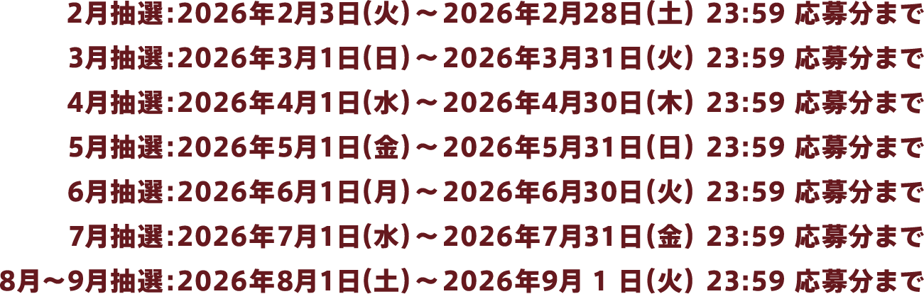 2月抽選:2026年2月3日(火)~2026年2月28日(土)23:59 応募分まで、3月抽選:2026年3月1日(日)~2026年3月31日(火)23:59 応募分まで、4月抽選:2026年4月1日(水)~2026年4月30日(木)23:59 応募分まで、5月抽選:2026年5月1日(金)~2026年5月31日(日)23:59 応募分まで、6月抽選:2026年6月1日(月)~2026年6月30日(火)23:59 応募分まで、7月抽選:2026年7月1日(水)~2026年7月31日(金)23:59 応募分まで、8月~9月抽選:2026年8月1日(土)~2026年9月1日(火)23:59 応募分まで