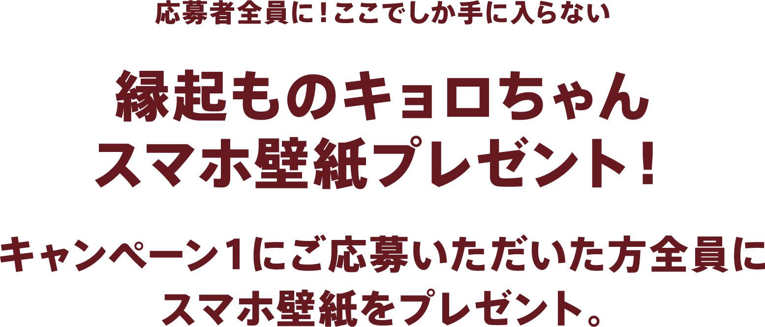 応募者全員に!ここでしか手に入らない縁起ものキョロちゃんスマホ壁紙プレゼント!キャンペーン1にご応募いただいた方全員にスマホ壁紙をプレゼント。