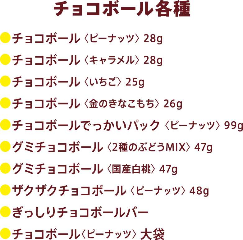 チョコボール全商品:●チョコボール 〈ピーナッツ〉 28g●チョコボール 〈キャラメル〉 28g●チョコボール 〈いちご〉 25g●チョコボール 〈金のきなこもち〉 26g●チョコボールでっかいパック 〈ピーナッツ〉 99g●グミチョコボール 〈2種のぶどうMIX〉 47g●グミチョコボール 〈国産白桃〉 47g●ザクザクチョコボール 〈ピーナッツ〉 48g●ぎっしりチョコボールバー●チョコボール〈ピーナッツ〉 大袋
