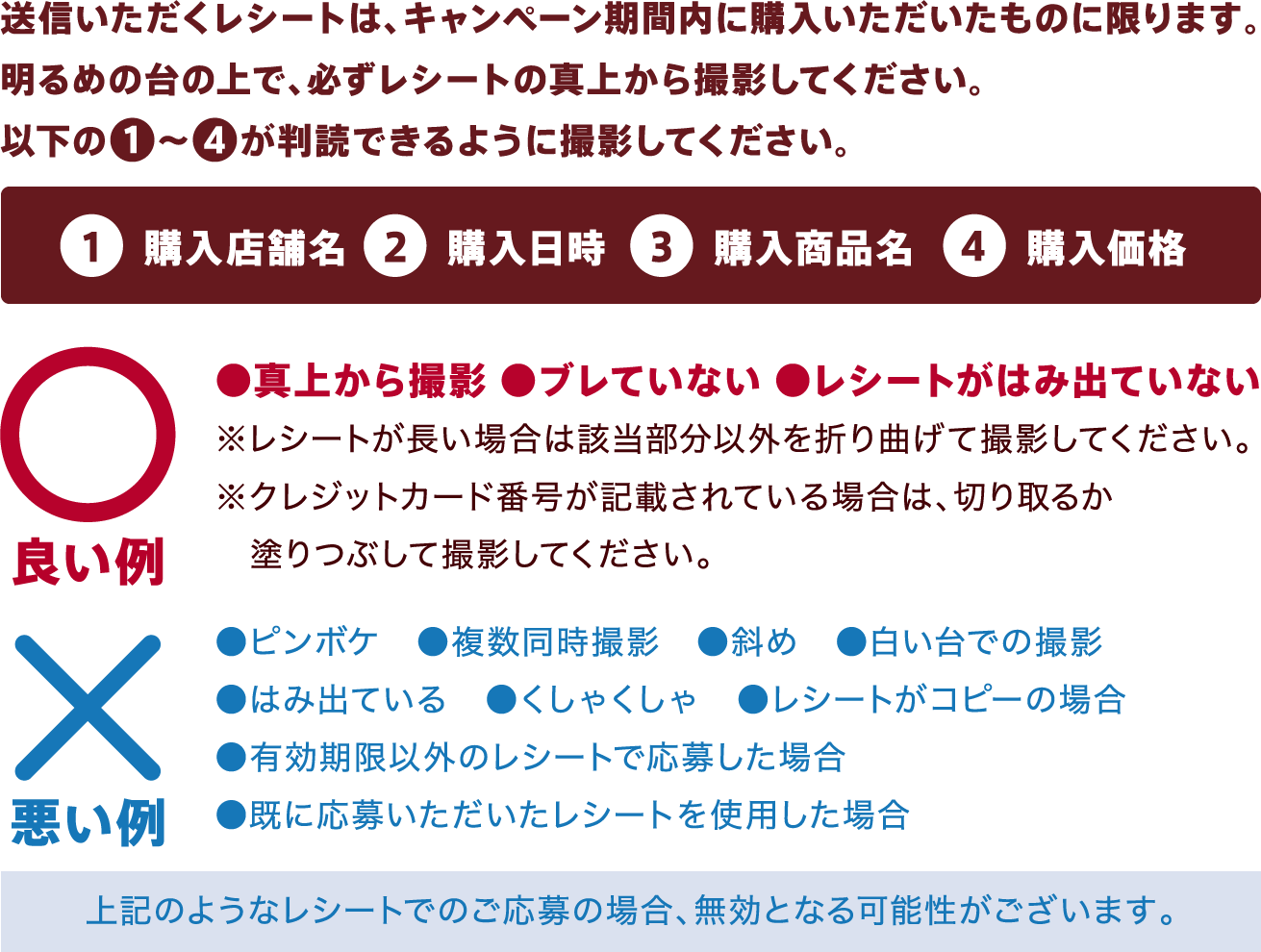 送信いただくレシートは、キャンペーン期間内に購入いただいたものに限ります。明るめの台の上で、必ずレシートの真上から撮影してください。①購入店舗名②購入日時③購入商品名④購入価格が判読できるように撮影してください。良い例:●真上から撮影 ●ブレていない。●レシートがはみ出ていない。※レシートが長い場合は該当部分以外を折り曲げて撮影してください。クレジットカード番号が記載されている場合は、切り取るか塗りつぶして撮影してください。悪い例:●ピンボケ ●複数同時撮影 ●斜め ●白い台での撮影●はみ出ている ●くしゃくしゃ ●レシートがコピーの場合●有効期限以外のレシートで応募した場合●既に応募いただいたレシートを使用した場合。上記のようなレシートでのご応募の場合、無効となる可能性がございます。