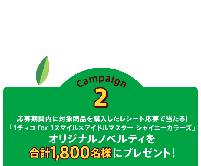 Campaign2 応募期間内に対象商品を購入したレシート応募で当たる!「1チョコ for 1スマイル×アイドルマスター シャイニーカラーズ」オリジナルノベルティを合計1,800名様にプレゼント！