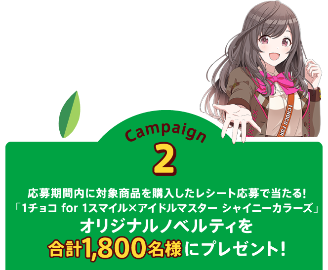 Campaign2 応募期間内に対象商品を購入したレシート応募で当たる!「1チョコ for 1スマイル×アイドルマスター シャイニーカラーズ」オリジナルノベルティを合計1,800名様にプレゼント！