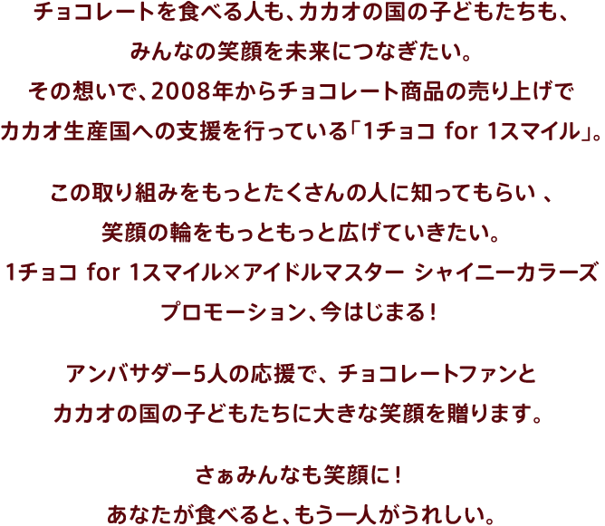 チョコレートを食べる人も、カカオの国の子どもたちも、みんなの笑顔を未来につなぎたい。その想いで、2008年からチョコレート商品の売り上げでカカオ生産国への支援を行っている「1チョコ for 1スマイル」。この取り組みをもっとたくさんの人に知ってもらい、笑顔の輪をもっともっと広げていきたい。1チョコ for 1スマイル×アイドルマスター シャイニーカラーズプロモーション、今はじまる！アンバサダー5人の応援で、チョコレートファンとカカオの国の子どもたちに大きな笑顔を贈ります。さぁみんなも笑顔に！あなたが食べると、もう一人がうれしい。