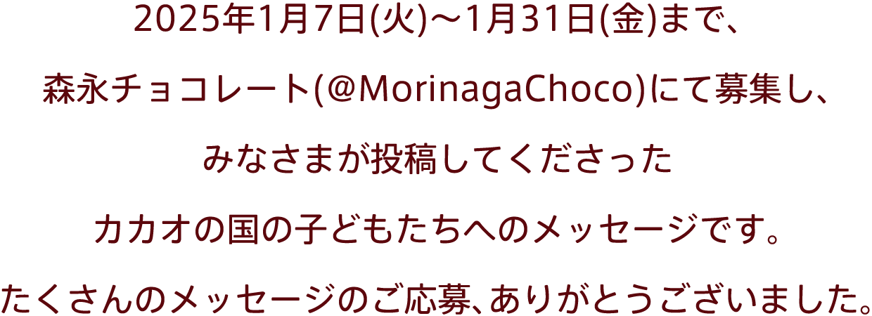 2025年1月7日(火)～1月31日(金)まで、森永チョコレート(@MorinagaChoco)にて募集し、みなさまが投稿してくださったカカオの国の子どもたちへのメッセージです。たくさんのメッセージのご応募、ありがとうございました。