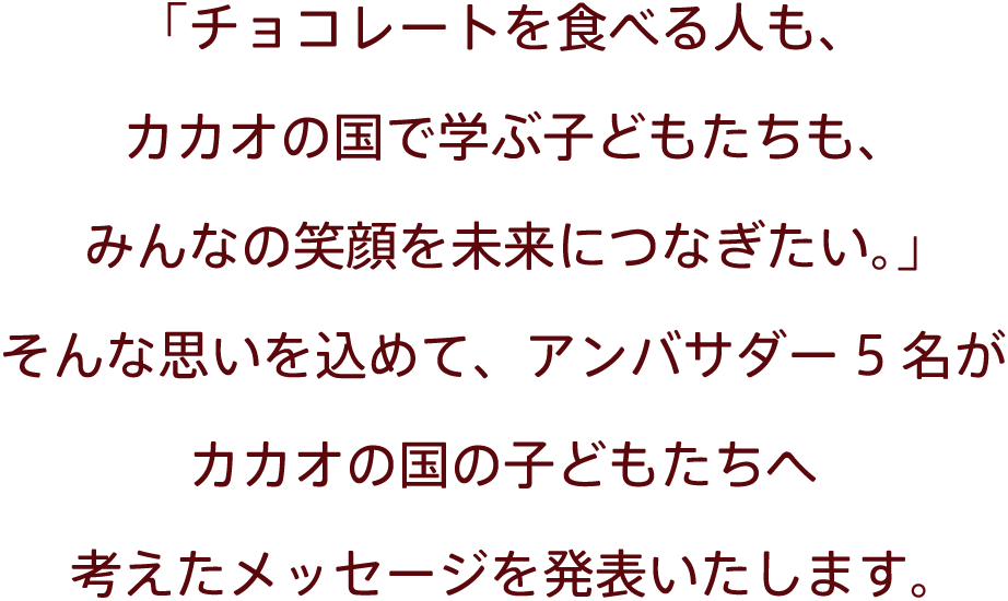 「チョコレートを⾷べる⼈も、カカオの国で学ぶ⼦どもたちも、みんなの笑顔を未来につなぎたい。」そんな思いを込めて、アンバサダー5名がカカオの国の子どもたちへ考えたメッセージを発表いたします。