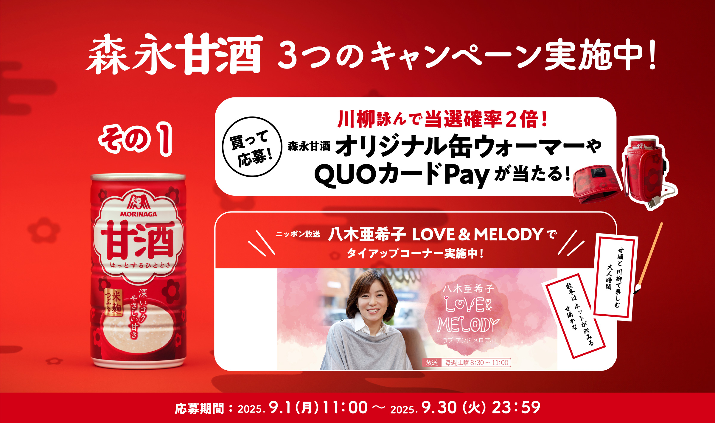 
３つのキャンペーン実施中！
その1
買って応募！  
川柳詠んで当選確率2倍！
森永甘酒  オリジナル缶ウォーマーやQUOカードPayが当たる！
ニッポン放送　八木亜希子  LOVE & MELODYで
タイアップコーナー実施中！
応募期間：2025.9.1（月）11：00〜 2025.9.30（火）23：59
