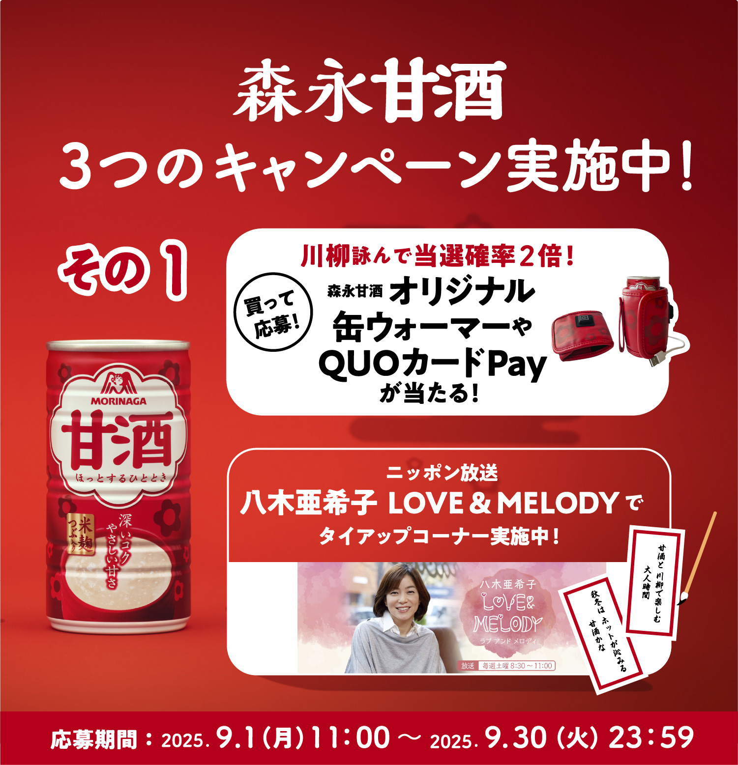 
３つのキャンペーン実施中！
その1
買って応募！  
川柳詠んで当選確率2倍！
森永甘酒  オリジナル缶ウォーマーやQUOカードPayが当たる！
ニッポン放送　八木亜希子  LOVE & MELODYで
タイアップコーナー実施中！ 
応募期間：2025.9.1（月）11：00〜 2025.9.30（火）23：59   
