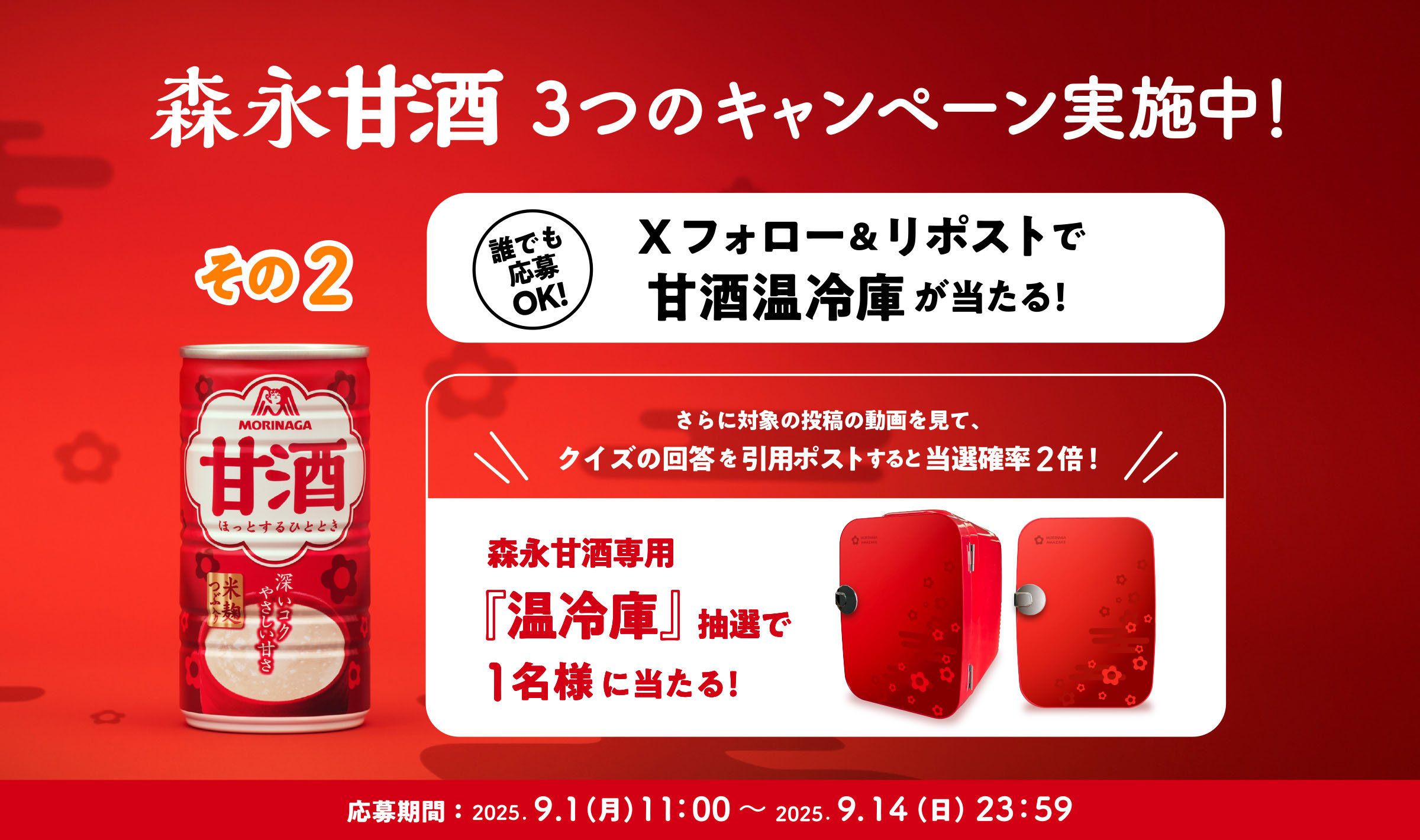 
３つのキャンペーン実施中！
その2 
誰でも応募OK!  
Xフォロー＆リポストで甘酒温冷庫が当たる！
さらに対象の投稿の動画を見て、
クイズの回答を引用ポストすると当選確率2倍！ 
森永甘酒専用『温冷庫』抽選で1名様に当たる！   
応募期間：2025.9.1（月）11：00〜 2025.9.14（火）23：59
