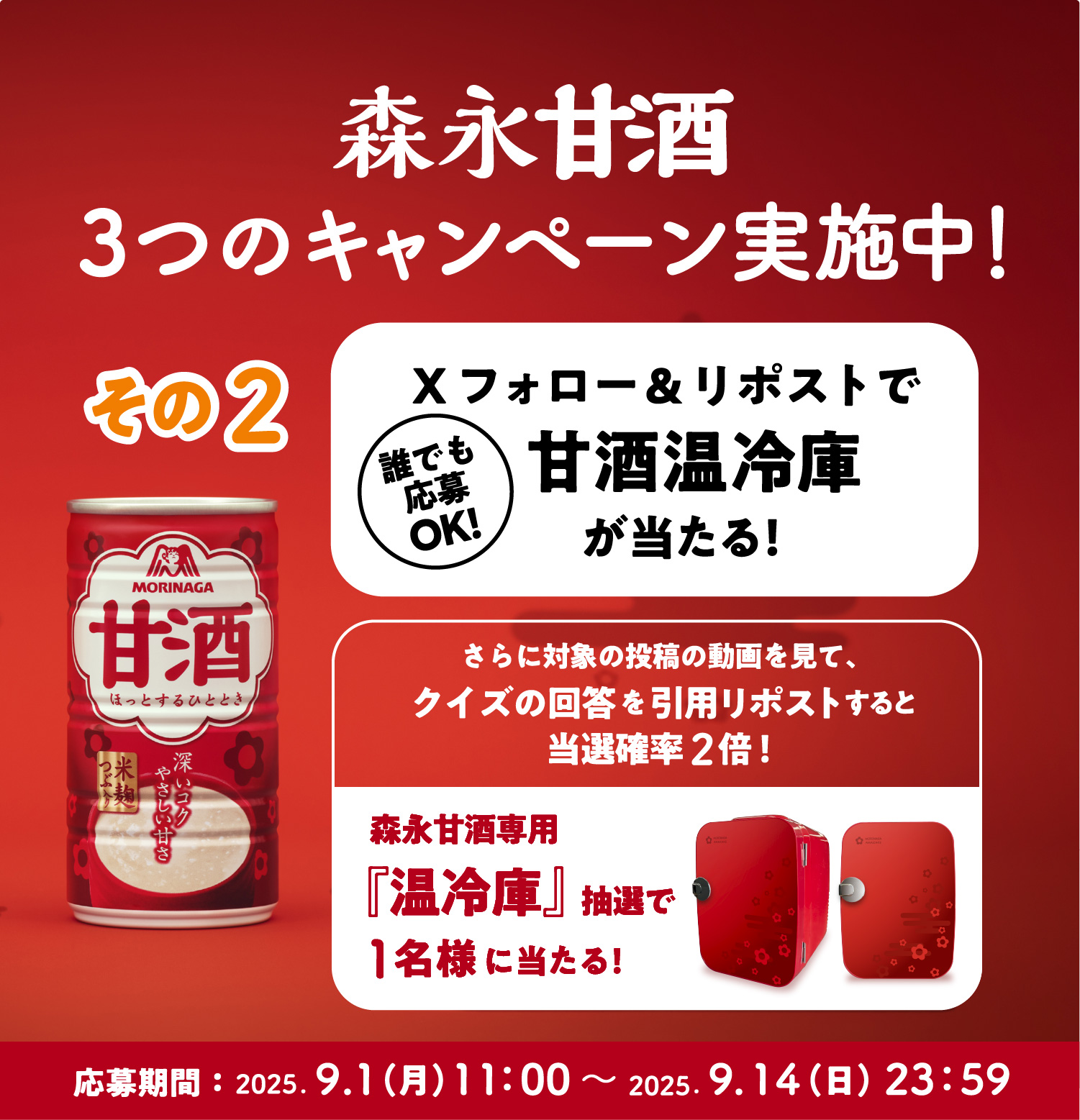 
３つのキャンペーン実施中！
その2 
誰でも応募OK!  
Xフォロー＆リポストで甘酒温冷庫が当たる！
さらに対象の投稿の動画を見て、
クイズの回答を引用ポストすると当選確率2倍！  
森永甘酒専用『温冷庫』抽選で1名様に当たる！  
応募期間：2025.9.1（月）11：00〜 2025.9.14（火）23：59   
