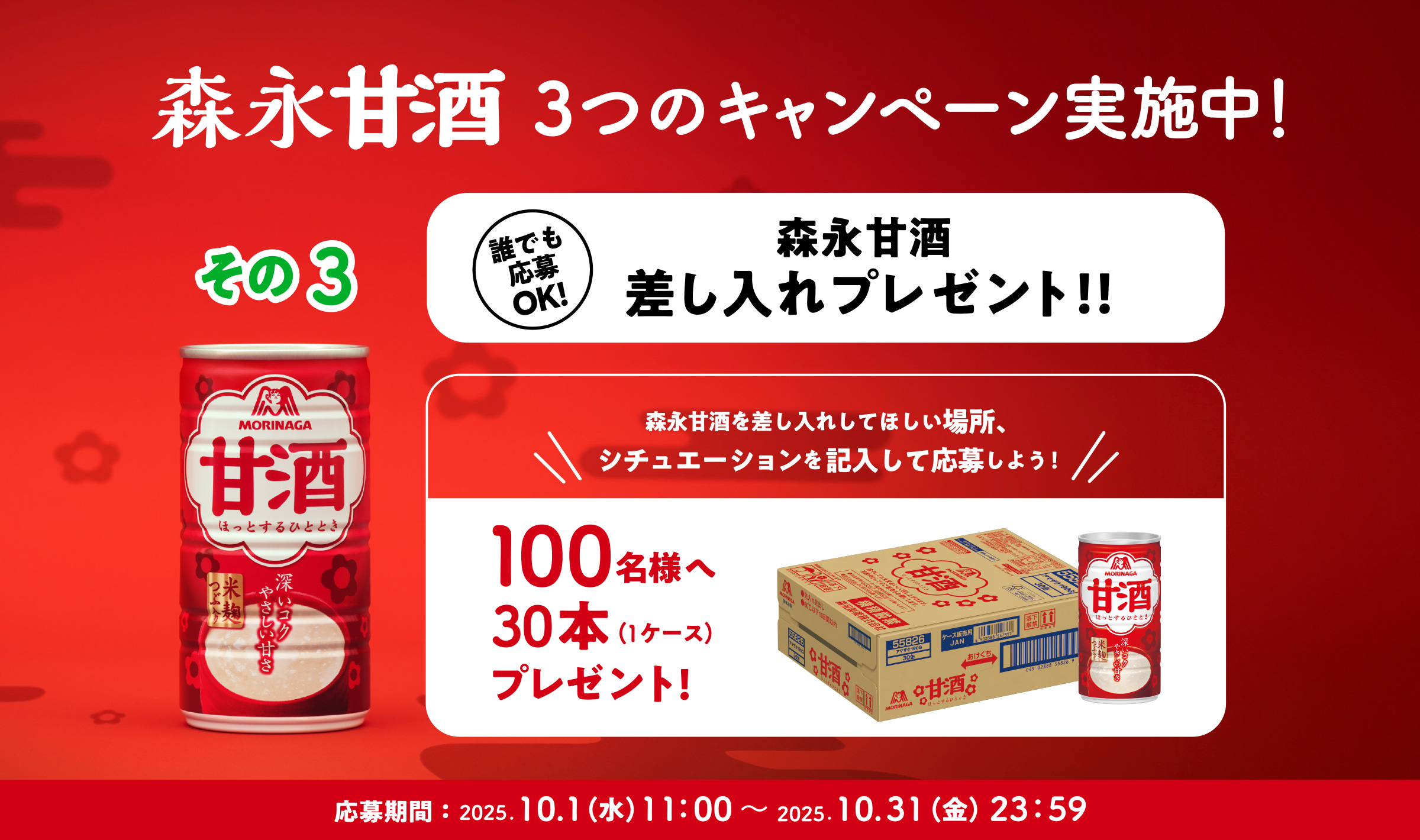
３つのキャンペーン実施中！
その3   
誰でも応募OK! 
森永甘酒差し入れプレゼント！！ 
森永甘酒を差し入れしてほしい場所、
シチュエーションを記入して応募しよう！  
100名様へ30本（1ケース）プレゼント! 
応募期間：2025.10.1（月）11：00〜 2025.10.31（火）23：59 
