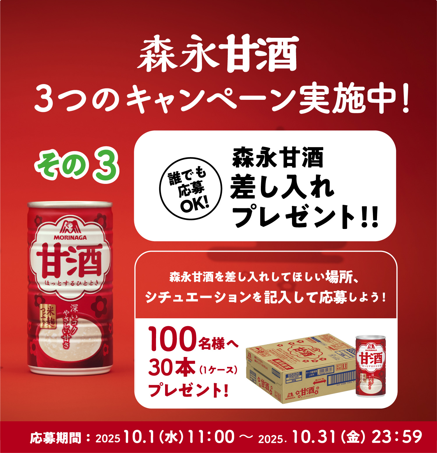 
３つのキャンペーン実施中！
その3   
誰でも応募OK! 
森永甘酒差し入れプレゼント！！ 
森永甘酒を差し入れしてほしい場所、
シチュエーションを記入して応募しよう！  
100名様へ30本（1ケース）プレゼント! 
応募期間：2025.10.1（月）11：00〜 2025.10.31（火）23：59  
