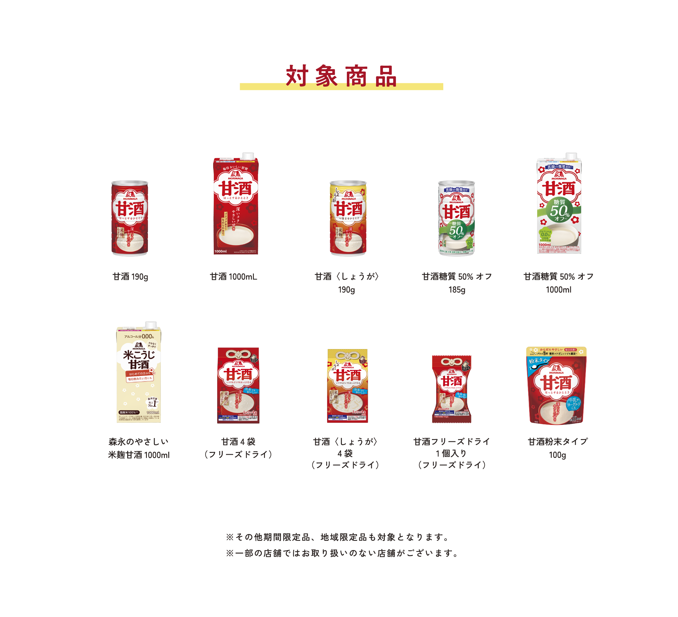 
対象商品
※いずれの商品も1商品1本換算となります。
        
甘酒190g   
甘酒1000mL
甘酒〈しょうが〉190g  
甘酒糖質50%オフ185g    
甘酒糖質50%オフ1000ml   
森永のやさしい 米麹甘酒1000ml   
甘酒4袋（フリーズドライ）     
甘酒〈しょうが〉4袋（フリーズドライ）   
甘酒フリーズドライ 1個入り（フリーズドライ） 
甘酒粉末タイプ100g  
        
※その他期間限定品、地域限定品も対象となります。
※一部の店舗ではお取り扱いのない店舗がございます。
        