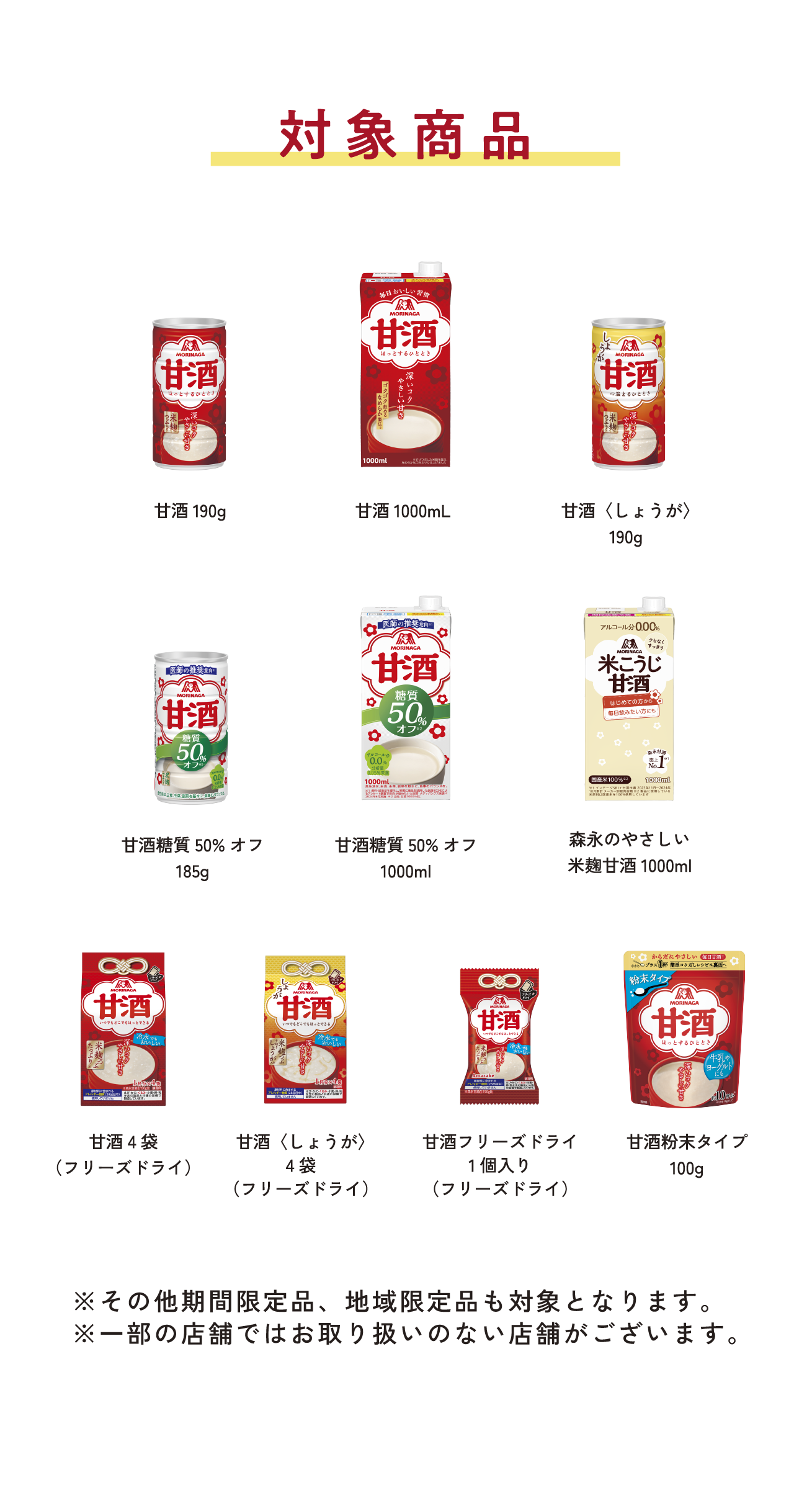 
対象商品
※いずれの商品も1商品1本換算となります。
        
甘酒190g   
甘酒1000mL
甘酒〈しょうが〉190g  
甘酒糖質50%オフ185g    
甘酒糖質50%オフ1000ml   
森永のやさしい 米麹甘酒1000ml   
甘酒4袋（フリーズドライ）     
甘酒〈しょうが〉4袋（フリーズドライ）   
甘酒フリーズドライ 1個入り（フリーズドライ） 
甘酒粉末タイプ100g  
        
※その他期間限定品、地域限定品も対象となります。
※一部の店舗ではお取り扱いのない店舗がございます。
        