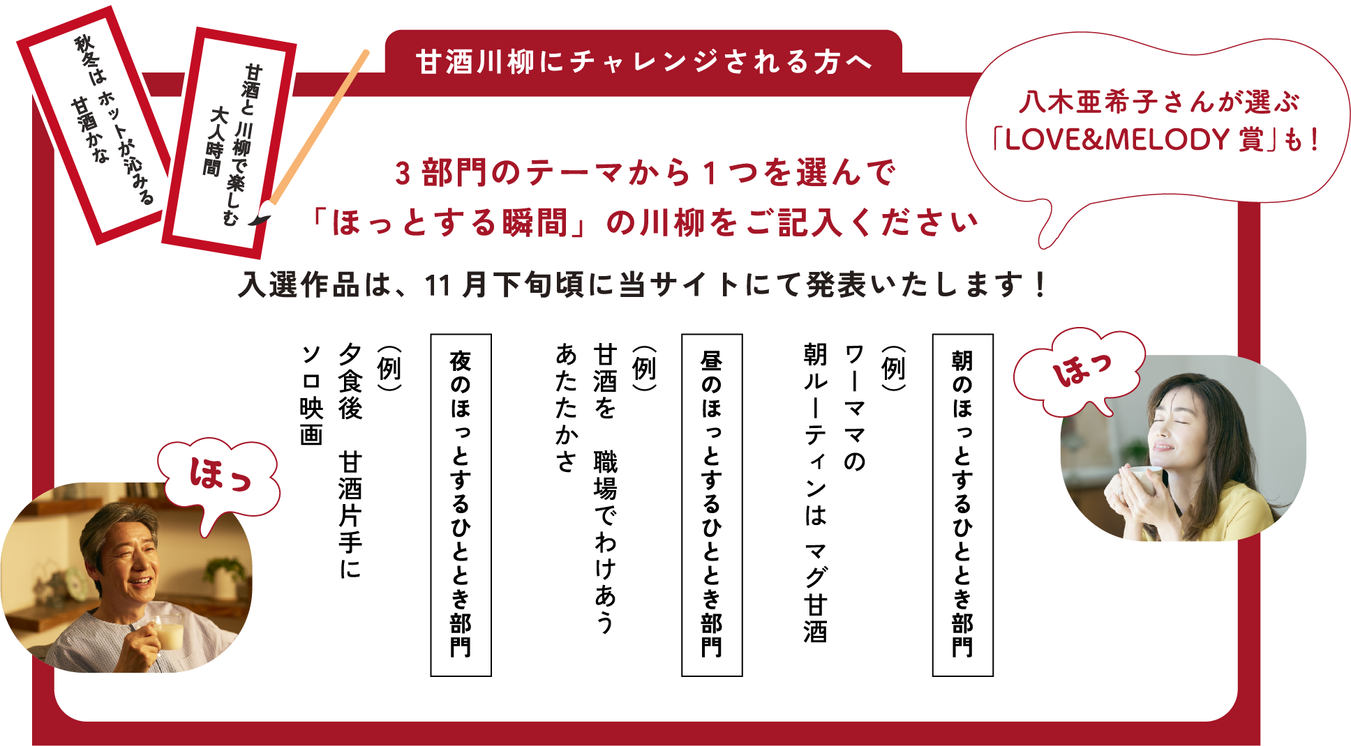 
応募方法
「WEB」または「はがき」でご応募ください
3部門のテーマから1つを選んで
「ほっとする瞬間」の川柳をご記入ください
入選作品は、11月下旬頃に当サイトにて発表いたします！
    
朝のほっとするひととき部門
（例）ワーママの 朝ルーティンは マグ甘酒
    
昼のほっとするひととき部門 
（例）甘酒を　職場でわけあう あたたかさ
    
夜のほっとするひととき部門
（例）夕食後　甘酒片手に　ソロ映画    
