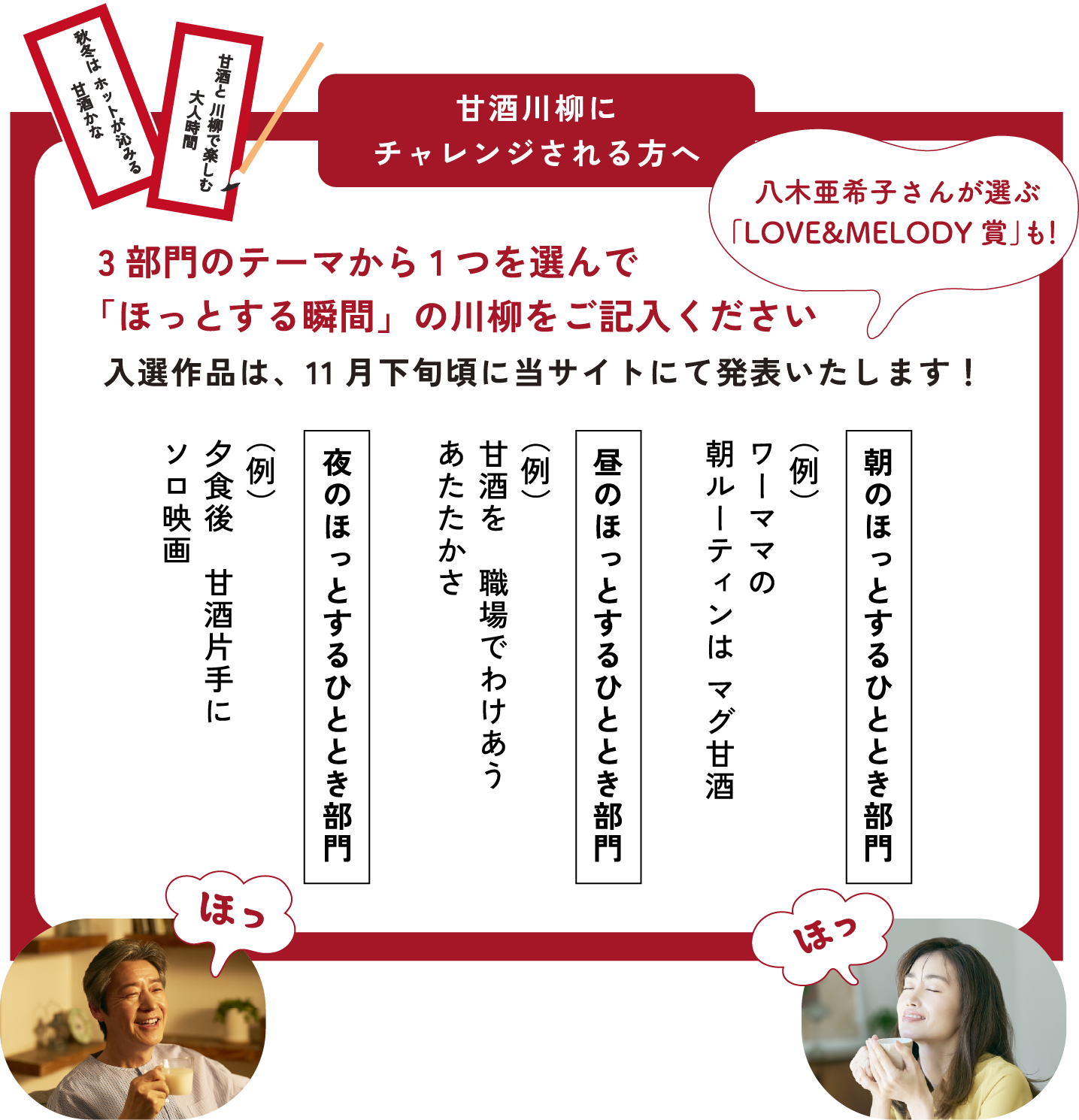 
応募方法
「WEB」または「はがき」でご応募ください
3部門のテーマから1つを選んで
「ほっとする瞬間」の川柳をご記入ください
入選作品は、11月下旬頃に当サイトにて発表いたします！
    
朝のほっとするひととき部門
（例）ワーママの 朝ルーティンは マグ甘酒
    
昼のほっとするひととき部門 
（例）甘酒を　職場でわけあう あたたかさ
    
夜のほっとするひととき部門
（例）夕食後　甘酒片手に　ソロ映画    
