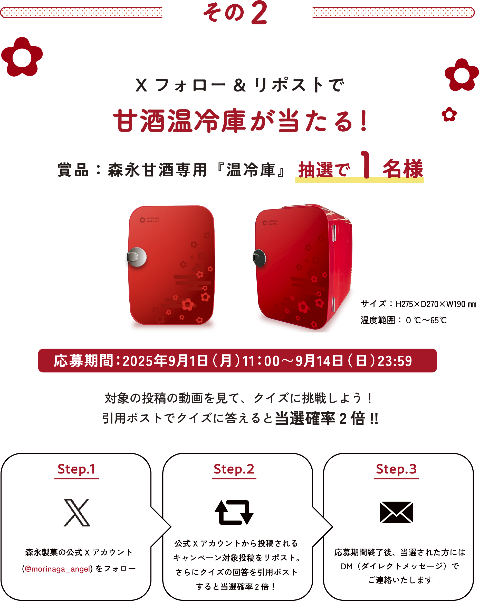 
その2
Xフォロー&リポストで甘酒温冷庫が当たる!
賞品：森永甘酒専用『温冷庫』抽選で1名様 
サイズ：H275×D270×W190㎜
温度範囲：０℃〜65℃
応募期間：2025年9月1日（月）11：00〜9月14日（日）23:59 
対象の投稿の動画を見て、クイズに挑戦しよう！
引用ポストでクイズに答えると当選確率2倍!!
    
Step.1 
森永製菓の公式Xアカウント
(@morinaga_angel)をフォロー
Step.2   
公式Xアカウントから投稿される
キャンペーン対象投稿をリポスト。
さらにクイズの回答を引用ポスト
すると当選確率2倍！  
Step.3
応募期間終了後、当選された方には
DM（ダイレクトメッセージ）で
ご連絡いたします
    