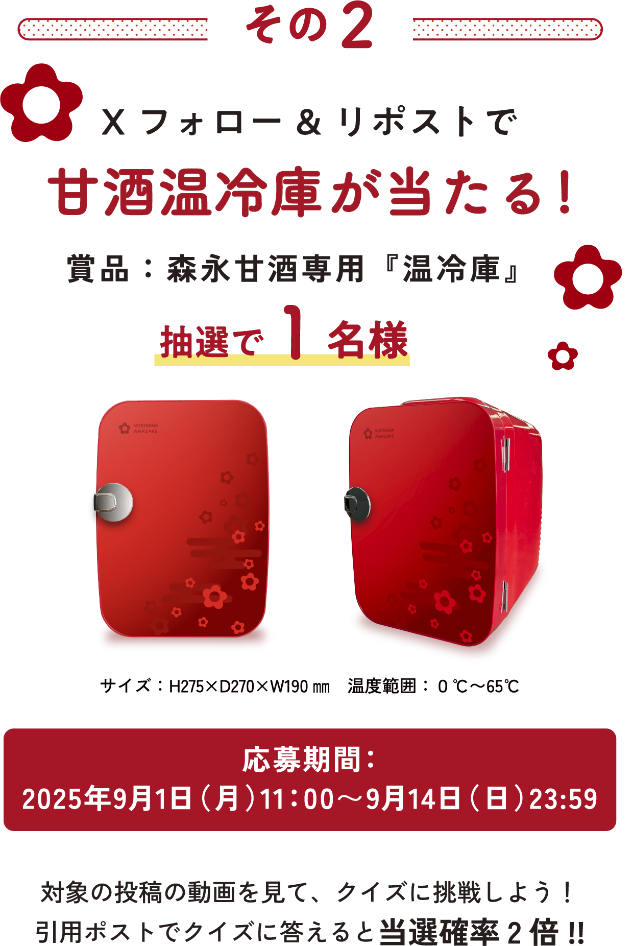
その2
Xフォロー&リポストで甘酒温冷庫が当たる!
賞品：森永甘酒専用『温冷庫』抽選で1名様 
サイズ：H275×D270×W190㎜
温度範囲：０℃〜65℃
応募期間：2025年9月1日（月）11：00〜9月14日（日）23:59 
対象の投稿の動画を見て、クイズに挑戦しよう！
引用ポストでクイズに答えると当選確率2倍!! 
    