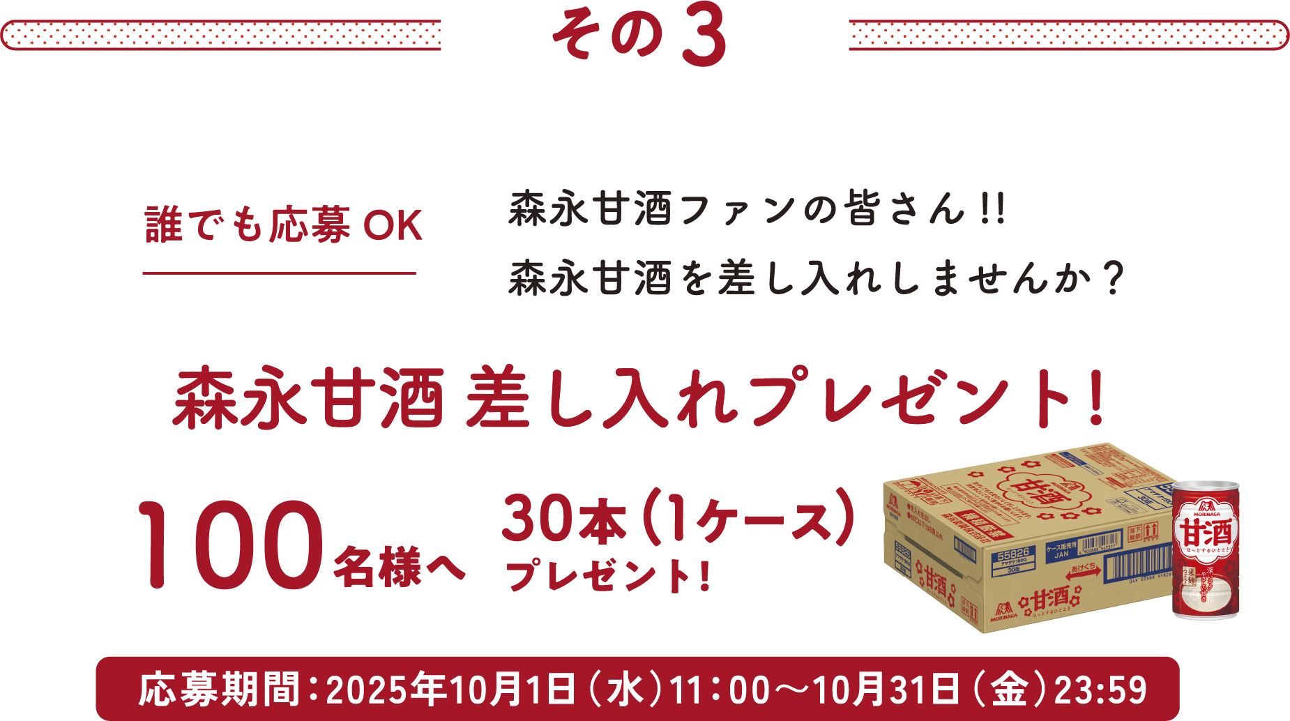 
その3
誰でも応募OK
森永甘酒ファンの皆さん!!
森永甘酒を差し入れしませんか？
森永甘酒 差し入れプレゼント!     
100名様へ30本（1ケース）プレゼント    
応募期間：2025年10月1日（水）11：00〜10月31日（金）23:59
        