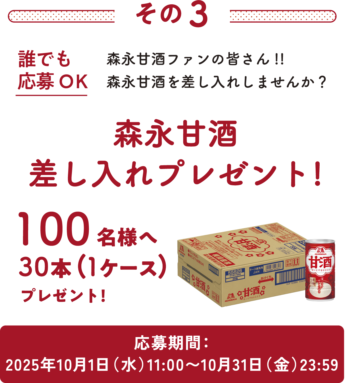 
その3
誰でも応募OK
森永甘酒ファンの皆さん!!
森永甘酒を差し入れしませんか？
森永甘酒 差し入れプレゼント!     
100名様へ30本（1ケース）プレゼント    
応募期間：2025年10月1日（水）11：00〜10月31日（金）23:59
        