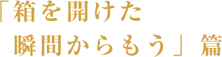 「箱を開けた瞬間からもう」篇