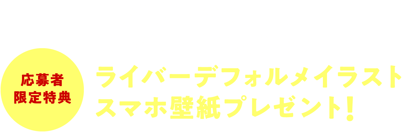 応募者限定特典 応募者全員に! ここでしか手に入らない ライバーデフォルメイラストスマホ壁紙プレゼント!