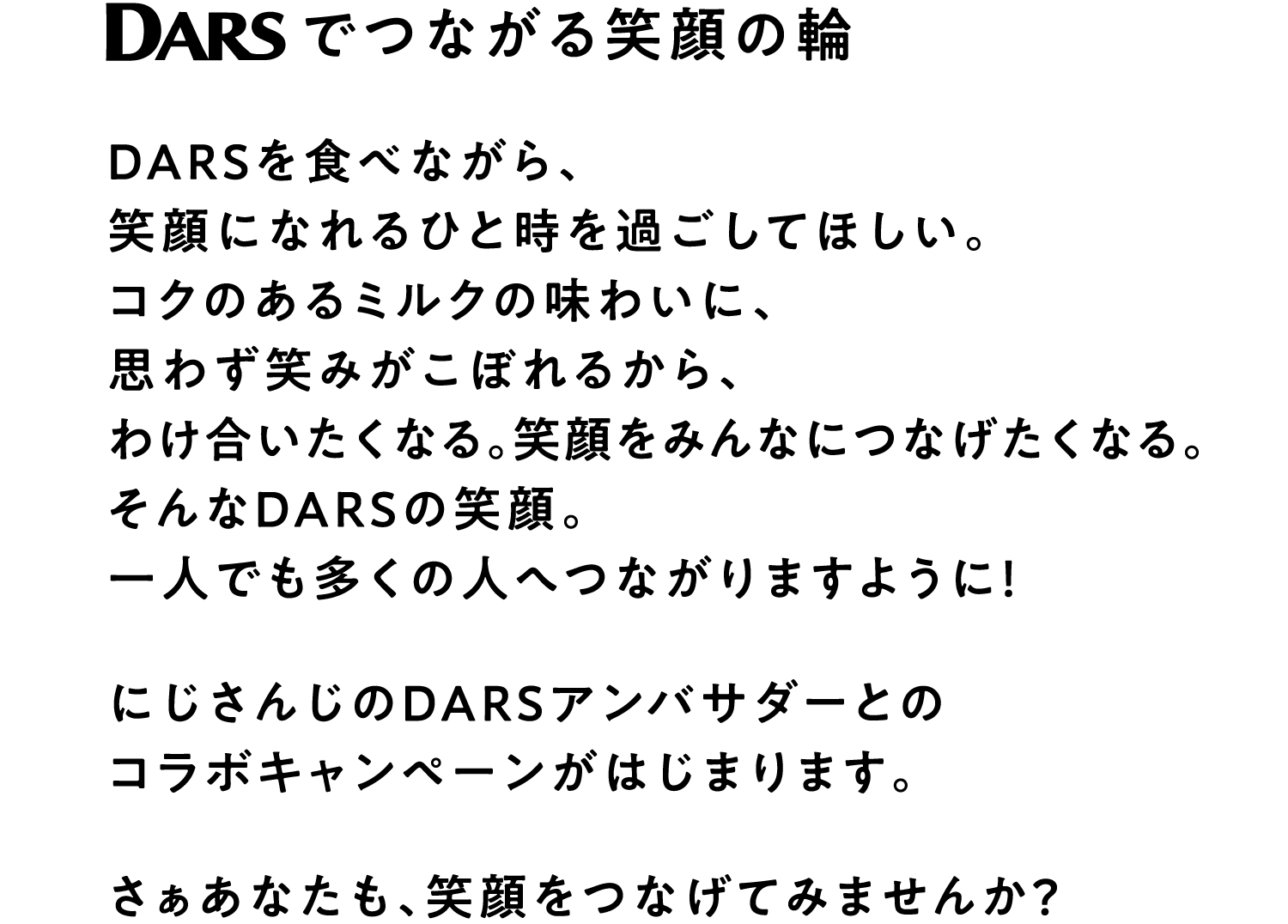 DARSでつながる笑顔の輪 DARSを食べながら、笑顔になれるひと時を過ごしてほしい。コクのあるミルクの味わいに、思わず笑みがこぼれるから、わけ合いたくなる。笑顔をみんなにつなげたくなる。そんなDARSの笑顔。一人でも多くの人へつながりますように！にじさんじのDARSアンバサダーとのコラボキャンペーンがはじまります。さぁあなたも、笑顔をつなげてみませんか？