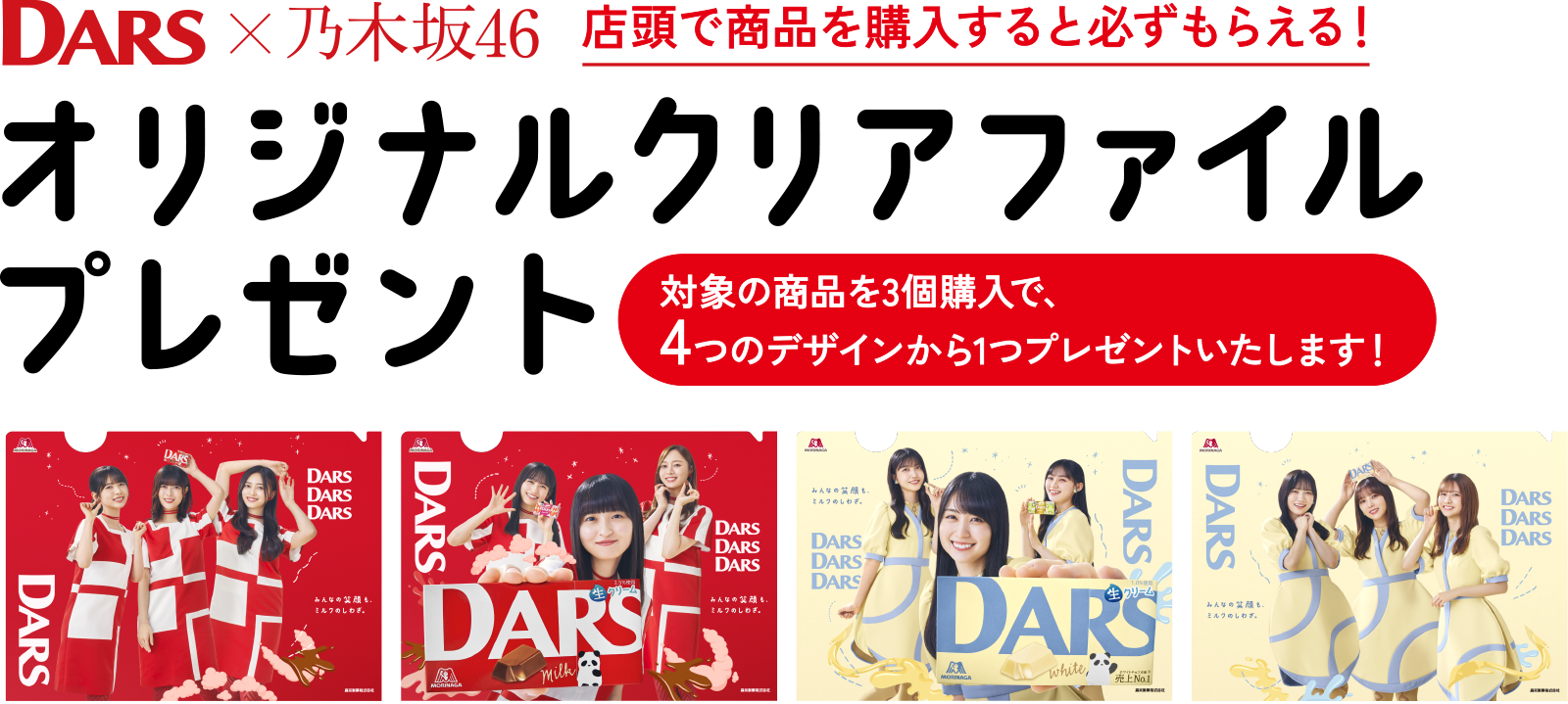 
店頭で商品を購入すると必ずもらえる！
DARS×乃木坂46
オリジナルクリアファイルプレゼント
対象の商品を3個購入で、4つのデザインから1つプレゼントいたします！                                          
