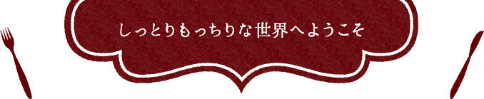 しっとりもっちりな世界へようこそ