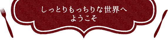 しっとりもっちりな世界へようこそ