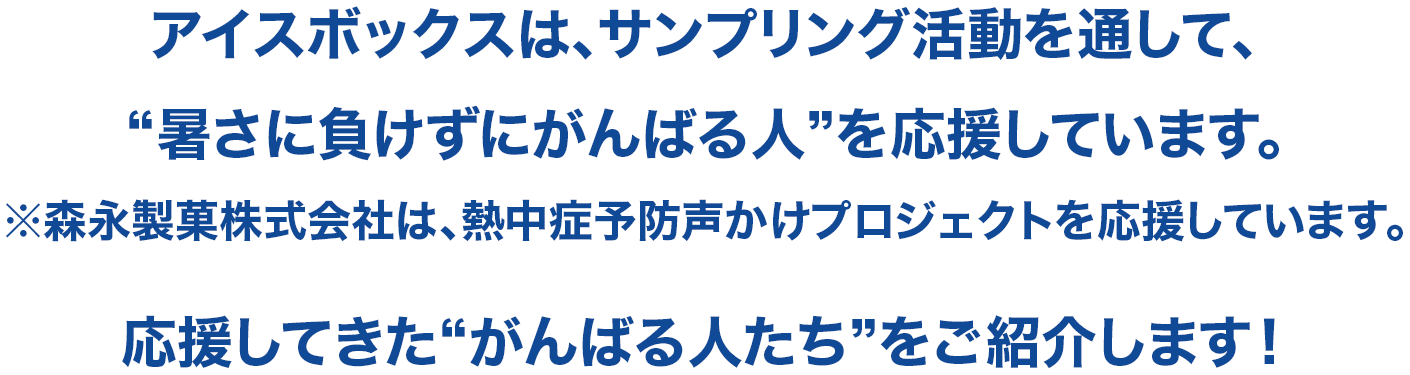 アイスボックスは、サンプリング活動を通して、“暑さに負けずにがんばる人”を応援しています。※森永製菓株式会社は、熱中症予防声かけプロジェクトを応援しています。応援してきた“がんばる人たち”をご紹介します！