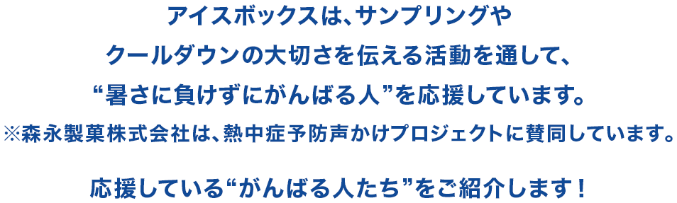 アイスボックスは、サンプリングやクールダウンの大切さを伝える活動を通して、“暑さに負けずにがんばる人”を応援しています。※森永製菓株式会社は、熱中症予防声かけプロジェクトに賛同しています。応援している“がんばる人たち”をご紹介します！