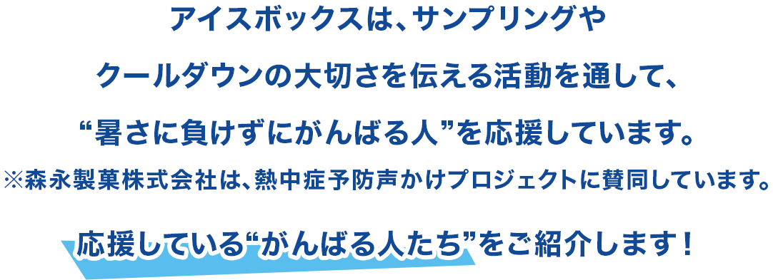 アイスボックスは、サンプリングやクールダウンの大切さを伝える活動を通して、“暑さに負けずにがんばる人”を応援しています。※森永製菓株式会社は、熱中症予防声かけプロジェクトに賛同しています。応援している“がんばる人たち”をご紹介します！