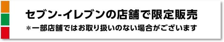 セブン-イレブンの店舗で限定販売 ＊一部店舗ではお取り扱いのない場合がございます