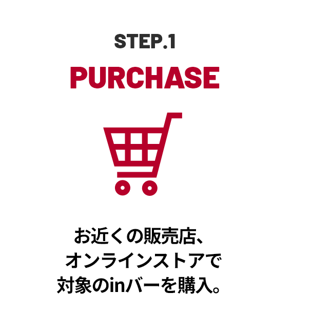 STEP.1 PURCHASE お近くの販売店、オンラインストアで対象のinバーを購入。