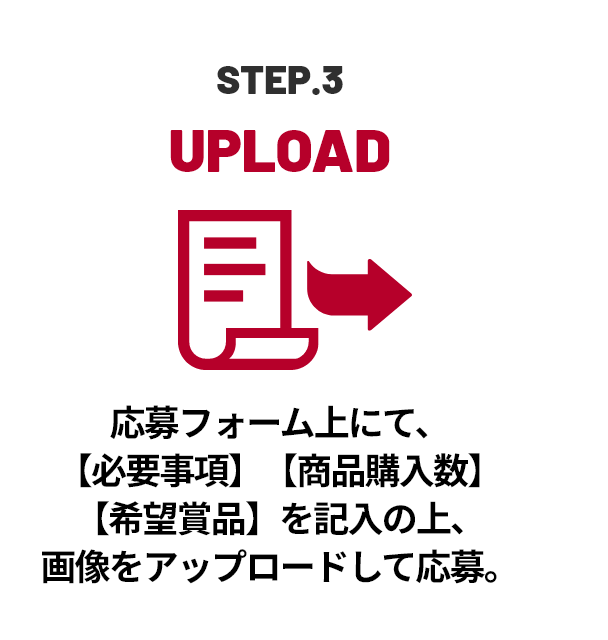 STEP.3 UPLOAD 応募フォーム上にて、【必要事項】【商品購入数】【希望賞品】を記入の上、画像をアップロードして応募。