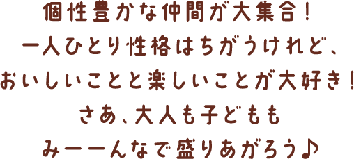 個性豊かな仲間が大集合！一人ひとり性格はちがうけれど、おいしいことと楽しいことが大好き！さあ、大人も子どももみーーんなで盛りあがろう♪