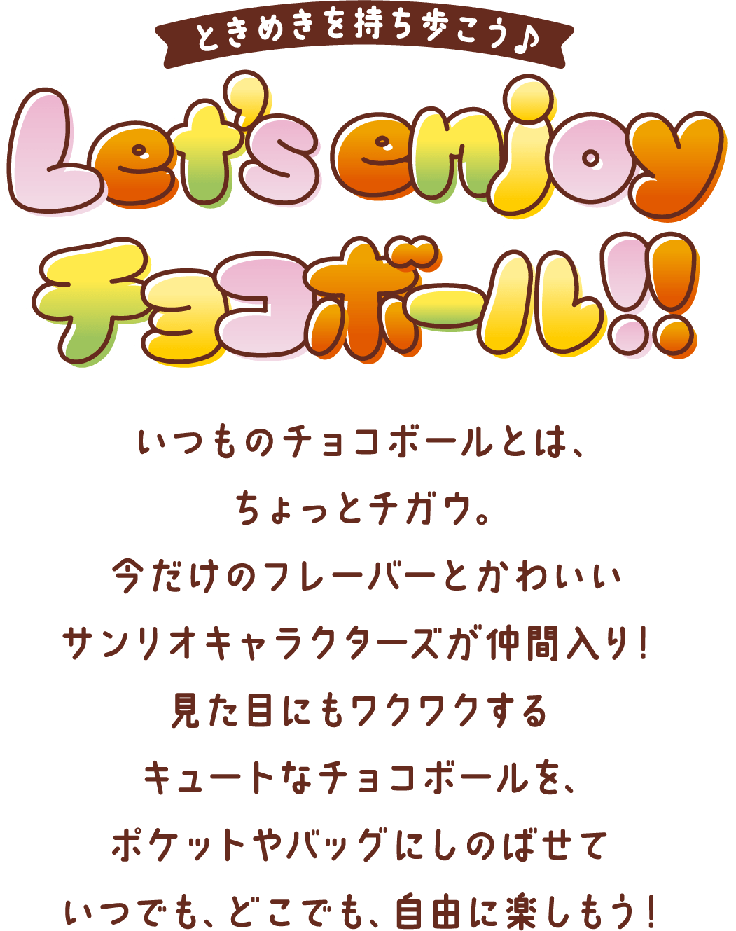 ときめきを持ち歩こう♪ Let's enjoy チョコボール！！ いつものチョコボールとは、ちょっとチガウ。今だけのフレーバーとかわいいサンリオキャラクターズが仲間入り！見た目にもワクワクするキュートなチョコボールを、ポケットやバッグにしのばせていつでも、どこでも、自由に楽しもう！