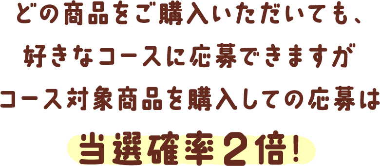 どの商品をご購入いただいても、好きなコースに応募できますがコース対象商品を購入しての応募は当選確率2倍!