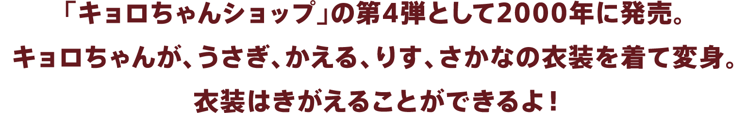 「キョロちゃんショップ」の第4弾として2000年に発売。キョロちゃんが、うさぎ、かえる、りす、さかなの衣装を着て変身。衣装はきがえることができるよ！