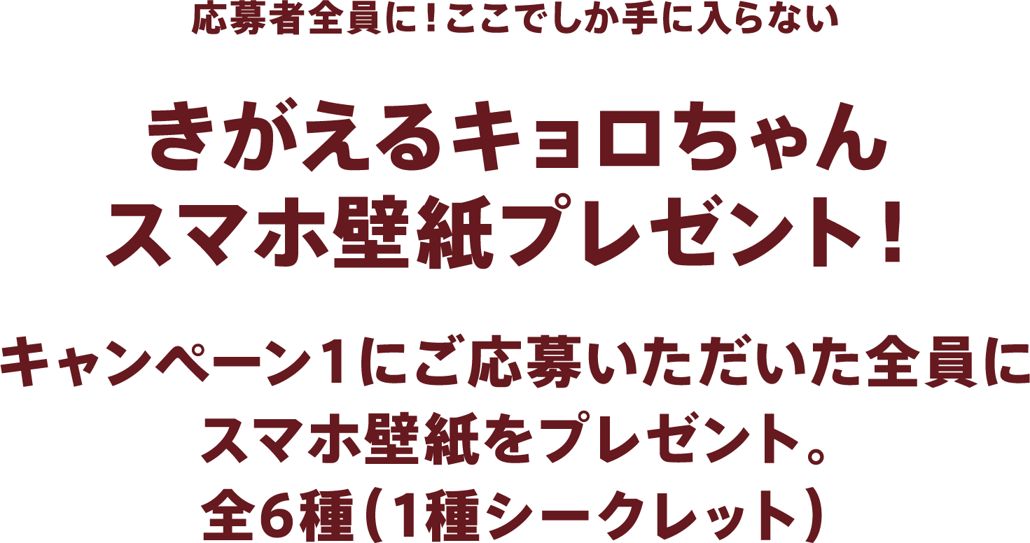 応募者全員に！ここでしか手に入らないきがえるキョロちゃんスマホ壁紙プレゼント！キャンペーン１にご応募いただいた全員にスマホ壁紙をプレゼント。全6種（1種シークレット）