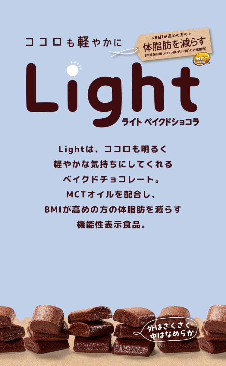 ココロも軽やかに　Light　ライト　ベイクドショコラ　Lightは、ココロも明るく軽やかな気持ちにしてくれるベイクドチョコレート。MCTオイルを配合し、BMIが高めの方の体脂肪を減らす機能性表示食品。外はさくさく、中はなめらか